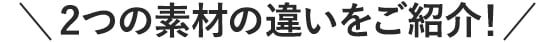 2つの素材の違いをご紹介！