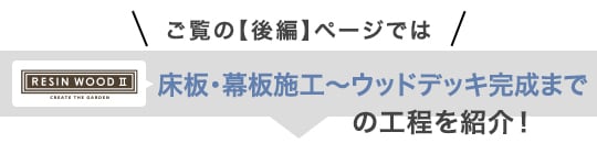 ご覧の【後編】ページでは、RESIN WOODⅡ 床板・幕板施工～ウッドデッキ完成までの工程を紹介！